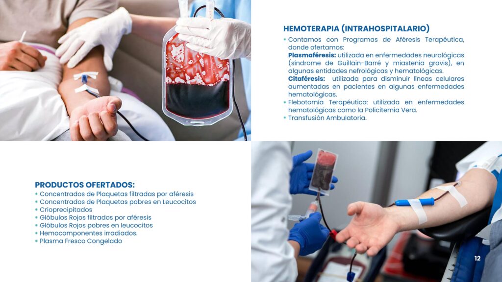 Hemoterapia (Intrahospitalario)	Contamos con Programas de Aféresis Terapéutica, donde ofertamos:
Plasmaféresis: utilizada en enfermedades neurológicas (síndrome de Guillain-Barré y miastenia gravis), en algunas entidades nefrológicas y hematológicas.
Citaféresis:  utilizada para disminuir líneas celulares aumentadas en pacientes en algunas enfermedades hematológicas.
	Flebotomía Terapéutica: utilizada en enfermedades hematológicas como la Policitemia Vera.
	Transfusión Ambulatoria.
